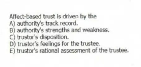 Affect-based trust is driven by the
A) authority's track record.
B) authority's strengths and weakness.
C) trustor's disposition.
D) trustor's feelings for the trustee.
E) trustor's rational assessment of the trustee.