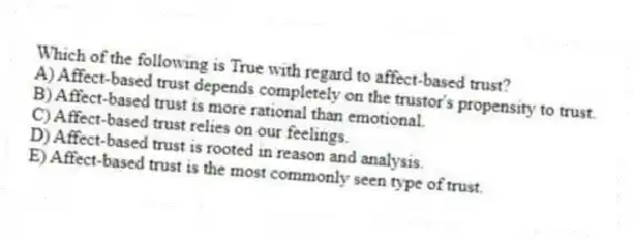 Which of the following is True with regard to affect-based trust?
A) Affect-based trust depends completely on the trustor's propensity to trust.
B) Affect-based trust is more rational than emotional.
C) Affect-based trust relies on our feelings.
D) Affect-based trust is rooted in reason and analysis.
E) Affect-based trust is the most commonly seen type of trust.