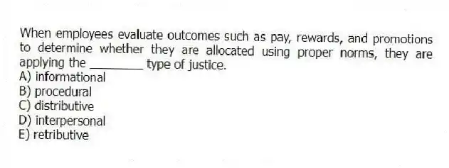 When employees evaluate outcomes such as pay, rewards, and promotions to determine whether they are allocated using proper norms, they are applying the ________ type of justice.
A) informational
B) procedural
C) distributive
D) interpersonal
E) retributive