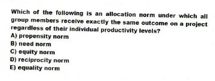 Which of the following is an allocation norm under which all group members receive exactly the same outcome on a project regardless of their individual productivity levels?
A) propensity norm
B) need norm
C) equity norm
D) reciprocity norm
E) equality norm