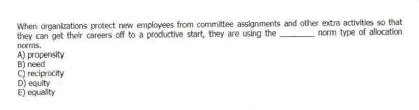 When organizations protect new employees from committee assignments and other extra activities so that they can get their careers off to a productive start, they are using the ________ norm type of allocation norms.
A) propensity
B) need
C) reciprocity
D) equity
E) equality