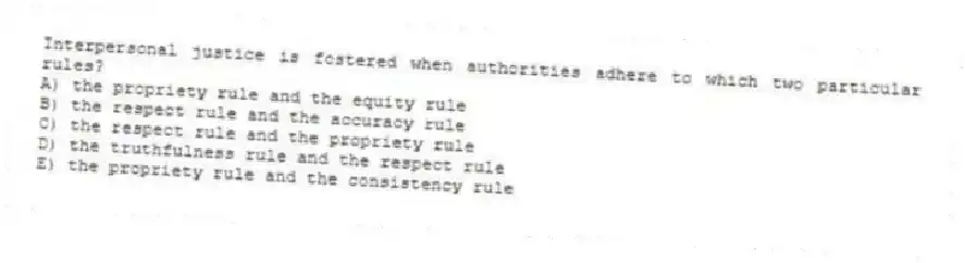 Interpersonal justice is fostered when authorities adhere to which two particular rules?
A) the propriety rule and the equity rule
B) the respect rule and the accuracy rule
C) the respect rule and the propriety rule
D) the truthfulness rule and the respect rule
E) the propriety rule and the consistency rule