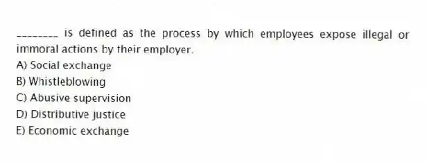 ________ is defined as the process by which employees expose illegal or immoral actions by their employer.
A) Social exchange
B) Whistleblowing
C) Abusive supervision
D) Distributive justice
E) Economic exchange