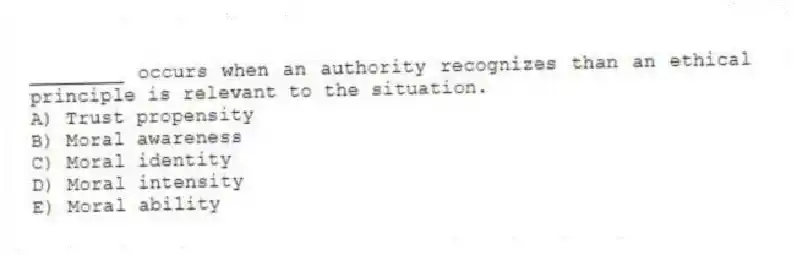 ________ occurs when an authority recognizes than an ethical principle is relevant to the situation.
A) Trust propensity
B) Moral awareness
C) Moral identity
D) Moral intensity
E) Moral ability