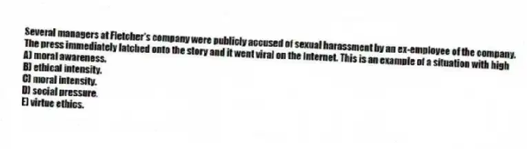Several managers at Fletcher's company were publicly accused of sexual harassment by an ex-employee of the company. The press immediately latched onto the story and it went viral on the Internet. This is an example of a situation with high
A) moral awareness.
B) ethical intensity.
C) moral intensity.
D) social pressure.
E) virtue ethics.