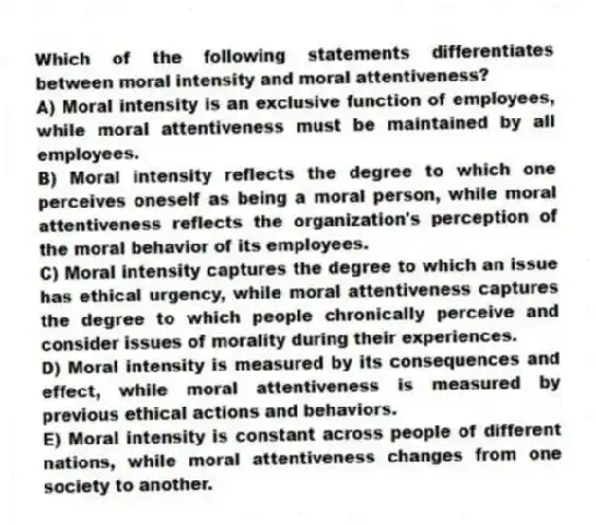 Which of the following statements differentiates between moral intensity and moral attentiveness?
A) Moral intensity is an exclusive function of employees, while moral attentiveness must be maintained by all employees.
B) Moral intensity reflects the degree to which one perceives oneself as being a moral person, while moral attentiveness reflects the organization's perception of the moral behavior of its employees.
C) Moral intensity captures the degree to which an issue has ethical urgency, while moral attentiveness captures the degree to which people chronically perceive and consider issues of morality during their experiences.
D) Moral intensity is measured by its consequences and effect, while moral attentiveness is measured by previous ethical actions and behaviors.
E) Moral intensity is constant across people of different nations, while moral attentiveness changes from one society to another.