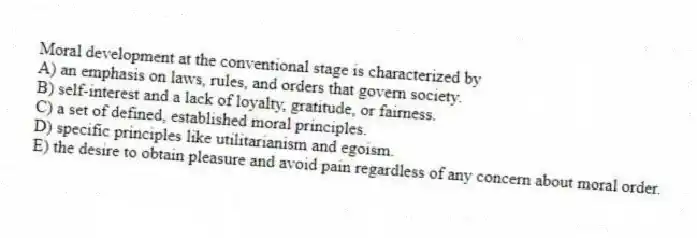 Moral development at the conventional stage is characterized by
A) an emphasis on laws, rules, and orders that govern society.
B) self-interest and a lack of loyalty, gratitude, or fairness.
C) a set of defined, established moral principles.
D) specific principles like utilitarianism and egoism.
E) the desire to obtain pleasure and avoid pain regardless of any concern about moral order.