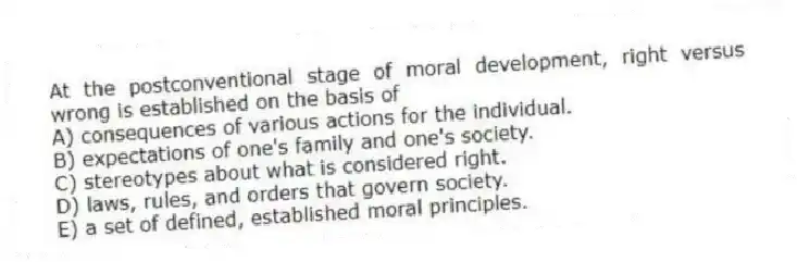 At the postconventional stage of moral development, right versus wrong is established on the basis of
A) consequences of various actions for the individual.
B) expectations of one's family and one's society.
C) stereotypes about what is considered right.
D) laws, rules, and orders that govern society.
E) a set of defined, established moral principles.