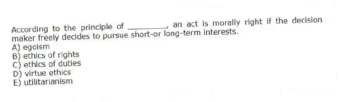 According to the principle of ________, an act is morally right if the decision maker freely decides to pursue short-or long-term interests.
A) egoism
B) ethics of rights
C) ethics of duties
D) virtue ethics
E) utilitarianism