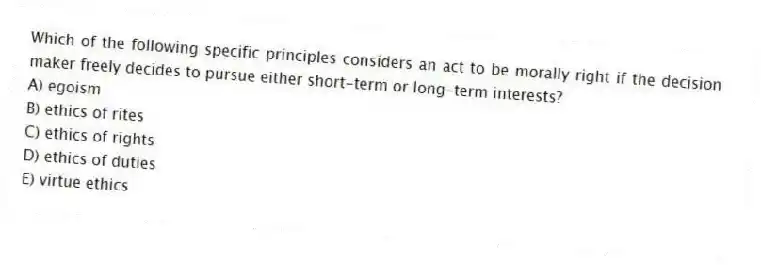 Which of the following specific principles considers an act to be morally right if the decision maker freely decides to pursue either short-term or long-term interests?
A) egoism
B) ethics of rites
C) ethics of rights
D) ethics of duties
E) virtue ethics