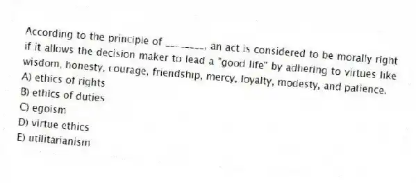According to the principle of ________, an act is considered to be morally right if it allows the decision maker to lead a "good life" by adhering to virtues like wisdom, honesty, courage, friendship, mercy, loyalty, modesty, and patience.
A) ethics of rights
B) ethics of duties
C) egoism
D) virtue ethics
E) utilitarianism