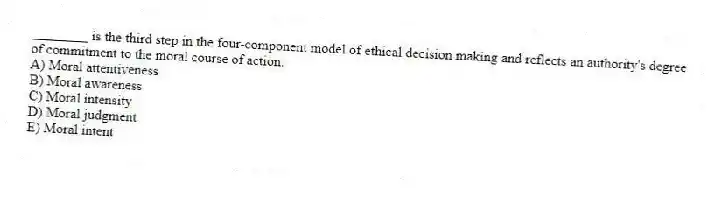 ________ is the third step in the four-component model of ethical decision making and reflects an authority's degree of commitment to the moral course of action.
A) Moral attentiveness
B) Moral awareness
C) Moral intensity
D) Moral judgment
E) Moral intent