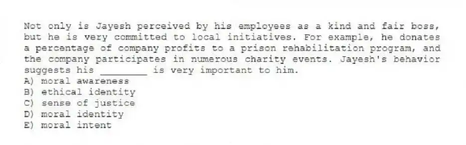 Not only is Jayesh perceived by his employees as a kind and fair boss, but he is very committed to local initiatives. For example, he donates a percentage of company profits to a prison rehabilitation program, and the company participates in numerous charity events. Jayesh's behavior suggests his ________ is very important to him.
A) moral awareness
B) ethical identity
C) sense of justice
D) moral identity
E) moral intent