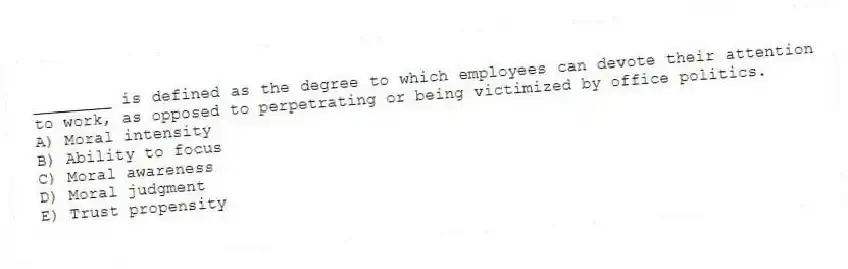 ________ is defined as the degree to which employees can devote their attention to work, as opposed to perpetrating or being victimized by office politics.
A) Moral intensity
B) Ability to focus
C) Moral awareness
D) Moral judgment
E) Trust propensity