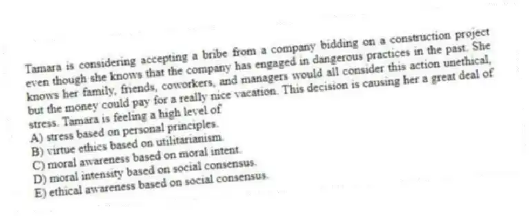 Tamara is considering accepting a bribe from a company bidding on a construction project even though she knows that the company has engaged in dangerous practices in the past. She knows her family, friends, coworkers, and managers would all consider this action unethical, but the money could pay for a really nice vacation. This decision is causing her a great deal of stress. Tamara is feeling a high level of
A) stress based on personal principles.
B) virtue ethics based on utilitarianism.
C) moral awareness based on moral intent.
D) moral intensity based on social consensus.
E) ethical awareness based on social consensus.