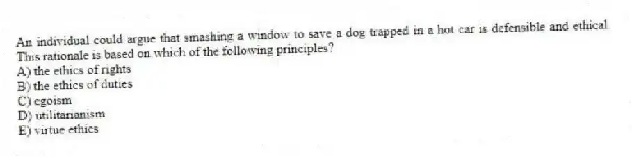 An individual could argue that smashing a window to save a dog trapped in a hot car is defensible and ethical. This rationale is based on which of the following principles?
A) the ethics of rights
B) the ethics of duties
C) egoism
D) utilitarianism
E) virtue ethics