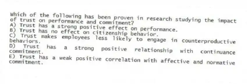 Which of the following has been proven in research studying the impact of trust on performance and commitment?
A) Trust has a strong positive effect on performance.
B) Trust has no effect on citizenship behavior.
C) Trust makes employees less likely to engage in counterproductive behaviors.
D) Trust has a strong positive relationship with continuance commitment.
E) Trust has a weak positive correlation with affective and normative commitment.