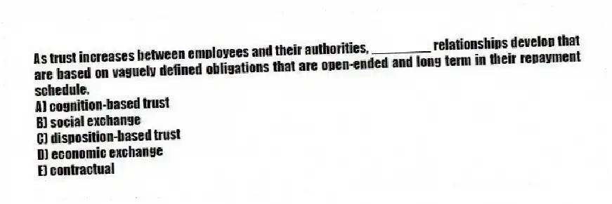As trust increases between employees and their authorities, ________ relationships develop that are based on vaguely defined obligations that are open-ended and long term in their repayment schedule.
A) cognition-based trust
B) social exchange
C) disposition-based trust
D) economic exchange
E) contractual
