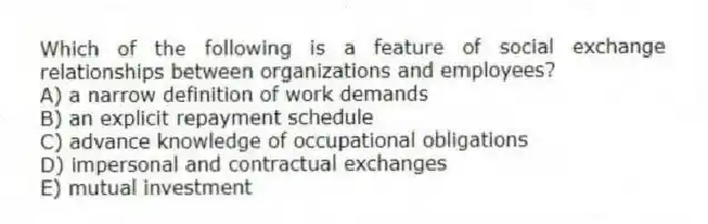 Which of the following is a feature of social exchange relationships between organizations and employees?
A) a narrow definition of work demands
B) an explicit repayment schedule
C) advance knowledge of occupational obligations
D) impersonal and contractual exchanges
E) mutual investment