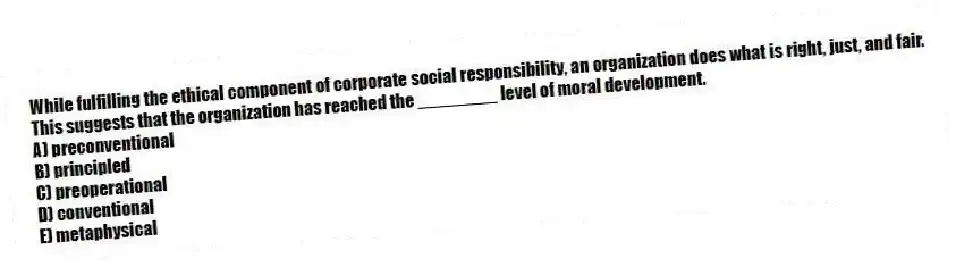 While fulfilling the ethical component of corporate social responsibility, an organization does what is right, just, and fair. This suggests that the organization has reached the ________ level of moral development.
A) preconventional
B) principled
C) preoperational
D) conventional
E) metaphysical