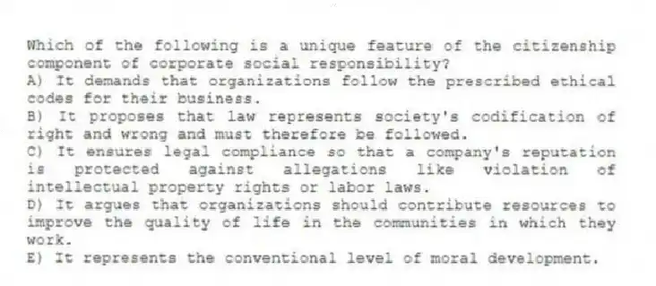 Which of the following is a unique feature of the citizenship component of corporate social responsibility?
A) It demands that organizations follow the prescribed ethical codes for their business.
B) It proposes that law represents society's codification of right and wrong and must therefore be followed.
C) It ensures legal compliance so that a company's reputation is protected against allegations like violation of intellectual property rights or labor laws.
D) It argues that organizations should contribute resources to improve the quality of life in the communities in which they work.
E) It represents the conventional level of moral development.
