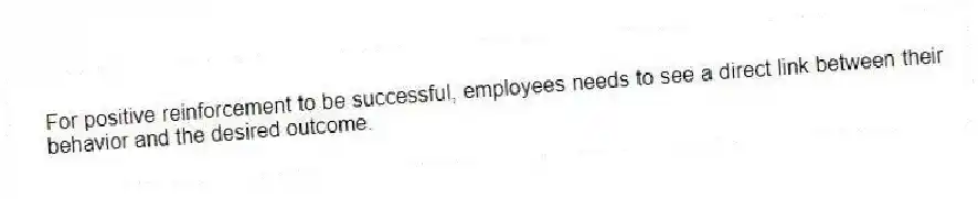 For positive reinforcement to be successful, employees needs to see a direct link between their behavior and the desired outcome.