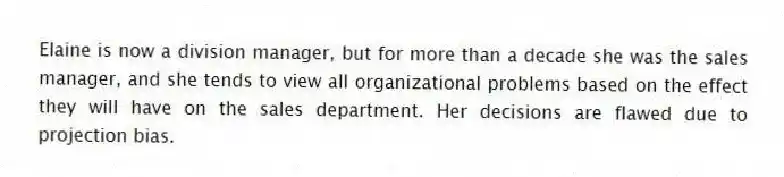 Elaine is now a division manager, but for more than a decade she was the sales manager, and she tends to view all organizational problems based on the effect they will have on the sales department. Her decisions are flawed due to projection bias.