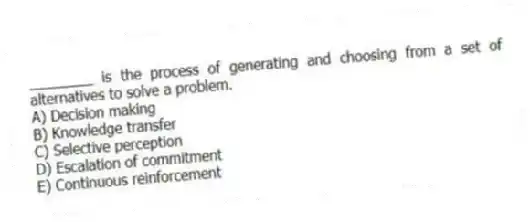 ________ is the process of generating and choosing from a set of alternatives to solve a problem.
A) Decision making
B) Knowledge transfer
C) Selective perception
D) Escalation of commitment
E) Continuous reinforcement