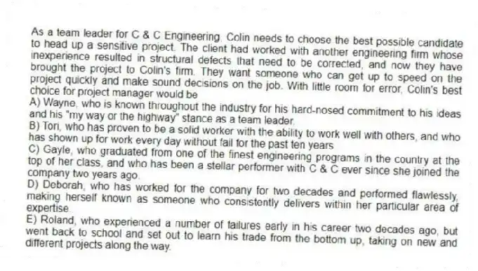 As a team leader for C & C Engineering, Colin needs to choose the best possible candidate to head up a sensitive project. The client had worked with another engineering firm whose inexperience resulted in structural defects that need to be corrected, and now they have brought the project to Colin's firm. They want someone who can get up to speed on the project quickly and make sound decisions on the job. With little room for error, Colin's best choice for project manager would be
A) Wayne, who is known throughout the industry for his hard-nosed commitment to his ideas and his "my way or the highway" stance as a team leader.
B) Tori, who has proven to be a solid worker with the ability to work well with others, and who has shown up for work every day without fail for the past ten years.
C) Gayle, who graduated from one of the finest engineering programs in the country at the top of her class, and who has been a stellar performer with C & C ever since she joined the company two years ago.
D) Deborah, who has worked for the company for two decades and performed flawlessly, making herself known as someone who consistently delivers within her particular area of expertise.
E) Roland, who experienced a number of failures early in his career two decades ago, but went back to school and set out to learn his trade from the bottom up, taking on new and different projects along the way.
