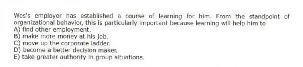 Wes's employer has established a course of learning for him. From the standpoint of organizational behavior, this is particularly important because learning will help him to
A) find other employment.
B) make more money at his job.
C) move up the corporate ladder.
D) become a better decision maker.
E) take greater authority in group situations.