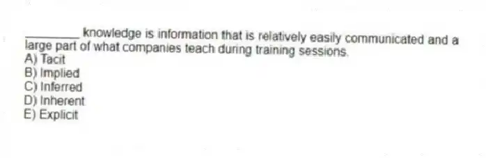 ________ knowledge is information that is relatively easily communicated and a large part of what companies teach during training sessions.
A) Tacit
B) Implied
C) Inferred
D) Inherent
E) Explicit