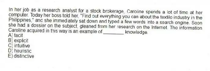 In her job as a research analyst for a stock brokerage, Caroline spends a lot of time at her computer. Today her boss told her, "Find out everything you can about the textile industry in the Philippines," and she immediately sat down and typed a few words into a search engine. Soon she had a dossier on the subject, gleaned from her research on the Internet. The information Caroline acquired in this way is an example of ________ knowledge.
A) tacit
B) explicit
C) intuitive
D) heuristic
E) distinctive
