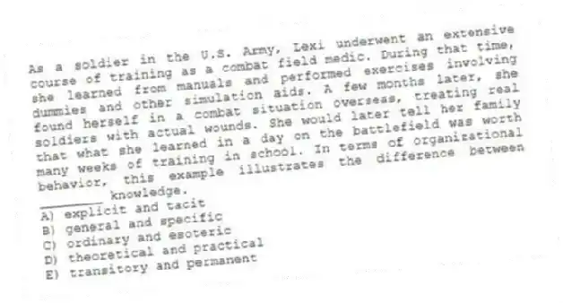As a soldier in the U.S. Army, Lexi underwent an extensive course of training as a combat field medic. During that time, she learned from manuals and performed exercises involving dummies and other simulation aids. A few months later, she found herself in a combat situation overseas, treating real soldiers with actual wounds. She would later tell her family that what she learned in a day on the battlefield was worth many weeks of training in school. In terms of organizational behavior, this example illustrates the difference between ________ knowledge.
A) explicit and tacit
B) general and specific
C) ordinary and esoteric
D) theoretical and practical
E) transitory and permanent