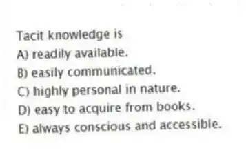 Tacit knowledge is
A) readily available.
B) easily communicated.
C) highly personal in nature.
D) easy to acquire from books.
E) always conscious and accessible.