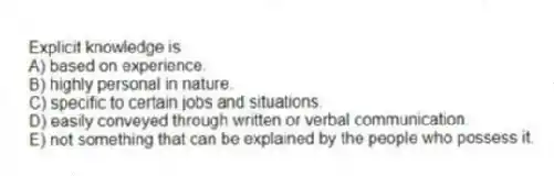 Explicit knowledge is
A) based on experience.
B) highly personal in nature.
C) specific to certain jobs and situations.
D) easily conveyed through written or verbal communication.
E) not something that can be explained by the people who possess it.