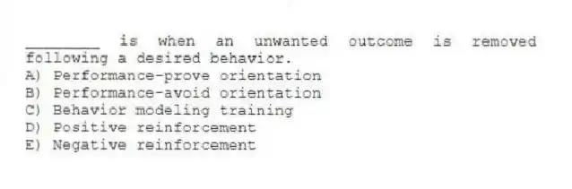 ________ is when an unwanted outcome is removed following a desired behavior.
A) Performance-prove orientation
B) Performance-avoid orientation
C) Behavior modeling training
D) Positive reinforcement
E) Negative reinforcement