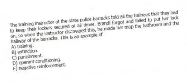 The training instructor at the state police barracks told all the trainees that they had to keep their lockers secured at all times. Brandi forgot and failed to put her lock on, so when the instructor discovered this, he made her mop the bathroom and the hallway of the barracks. This is an example of
A) training.
B) extinction.
C) punishment.
D) operant conditioning.
E) negative reinforcement.