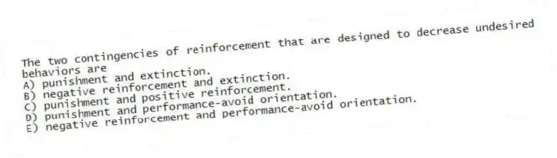 The two contingencies of reinforcement that are designed to decrease undesired behaviors are
A) punishment and extinction.
B) negative reinforcement and extinction.
C) punishment and positive reinforcement.
D) punishment and performance-avoid orientation.
E) negative reinforcement and performance-avoid orientation.