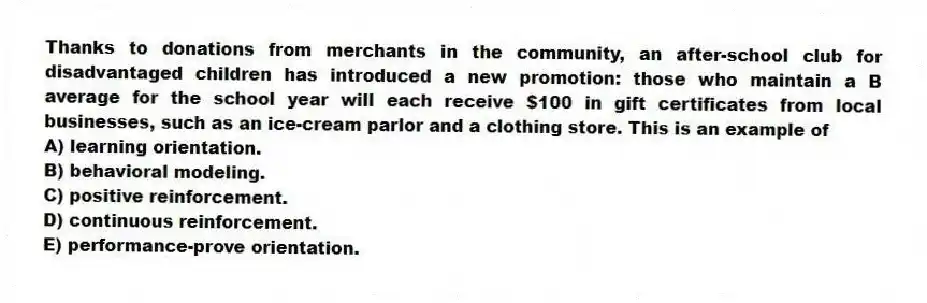 Thanks to donations from merchants in the community, an after-school club for disadvantaged children has introduced a new promotion: those who maintain a B average for the school year will each receive $100 in gift certificates from local businesses, such as an ice-cream parlor and a clothing store. This is an example of
A) learning orientation.
B) behavioral modeling.
C) positive reinforcement.
D) continuous reinforcement.
E) performance-prove orientation.