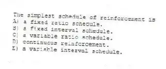 The simplest schedule of reinforcement is
A) a fixed ratio schedule.
B) a fixed interval schedule.
C) a variable ratio schedule.
D) continuous reinforcement.
E) a variable interval schedule.