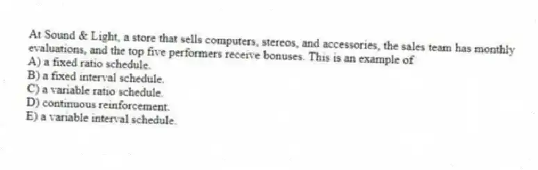 At Sound & Light, a store that sells computers, stereos, and accessories, the sales team has monthly evaluations, and the top five performers receive bonuses. This is an example of
A) a fixed ratio schedule.
B) a fixed interval schedule.
C) a variable ratio schedule.
D) continuous reinforcement.
E) a variable interval schedule.