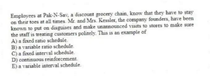 Employees at Pak-N-Sav, a discount grocery chain, know that they have to stay on their toes at all times. Mr. and Mrs. Kessler, the company founders, have been known to put on disguises and make unannounced visits to stores to make sure the staff is treating customers politely. This is an example of
A) a fixed ratio schedule.
B) a variable ratio schedule.
C) a fixed interval schedule.
D) continuous reinforcement.
E) a variable interval schedule.