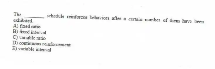 The ________ schedule reinforces behaviors after a certain number of them have been exhibited.
A) fixed ratio
B) fixed interval
C) variable ratio
D) continuous reinforcement
E) variable interval