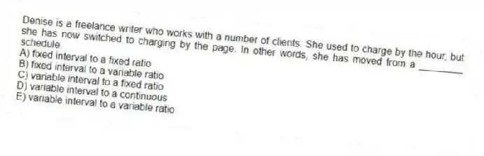 Denise is a freelance writer who works with a number of clients. She used to charge by the hour, but she has now switched to charging by the page. In other words, she has moved from a ________ schedule.
A) fixed interval to a fixed ratio
B) fixed interval to a variable ratio
C) variable interval to a fixed ratio
D) variable interval to a continuous
E) variable interval to a variable ratio