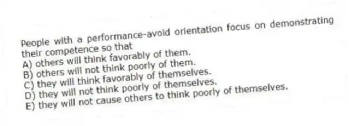 People with a performance-avoid orientation focus on demonstrating their competence so that
A) others will think favorably of them.
B) others will not think poorly of them.
C) they will think favorably of themselves.
D) they will not think poorly of themselves.
E) they will not cause others to think poorly of themselves.