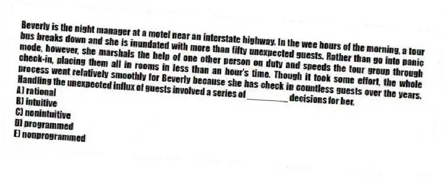 Beverly is the night manager at a motel near an interstate highway. In the wee hours of the morning, a tour bus breaks down and she is inundated with more than fifty unexpected guests. Rather than go into panic mode, however, she marshals the help of one other person on duty and speeds the tour group through check-in, placing them all in rooms in less than an hour's time. Though it took some effort, the whole process went relatively smoothly for Beverly because she has check in countless guests over the years. Handling the unexpected influx of guests involved a series of ________ decisions for her.
A) rational
B) intuitive
C) nonintuitive
D) programmed
E) nonprogrammed