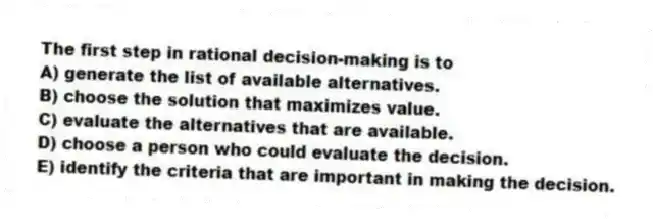 The first step in rational decision-making is to
A) generate the list of available alternatives.
B) choose the solution that maximizes value.
C) evaluate the alternatives that are available.
D) choose a person who could evaluate the decision.
E) identify the criteria that are important in making the decision.
