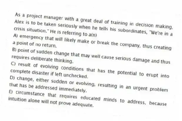 As a project manager with a great deal of training in decision making, Alex is to be taken seriously when he tells his subordinates, "We're in a crisis situation." He is referring to a(n)
A) emergency that will likely make or break the company, thus creating a point of no return.
B) point of sudden change that may well cause serious damage and thus requires deliberate thinking.
C) result of evolving conditions that has the potential to erupt into complete disaster if left unchecked.
D) change, either sudden or evolving, resulting in an urgent problem that has be addressed immediately.
E) circumstance that requires educated minds to address, because intuition alone will not prove adequate.