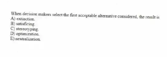 When decision makers select the first acceptable alternative considered, the result is
A) extinction.
B) satisficing.
C) stereotyping.
D) optimization.
E) neutralization.