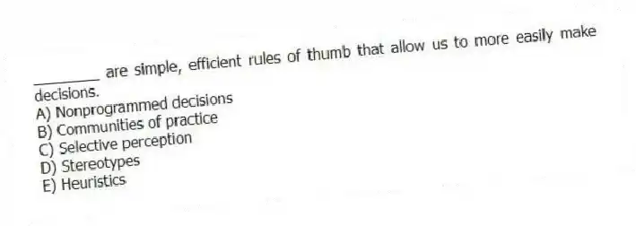 ________ are simple, efficient rules of thumb that allow us to more easily make decisions.
A) Nonprogrammed decisions
B) Communities of practice
C) Selective perception
D) Stereotypes
E) Heuristics